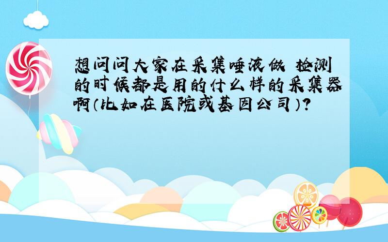 想问问大家在采集唾液做 检测的时候都是用的什么样的采集器啊（比如在医院或基因公司）?