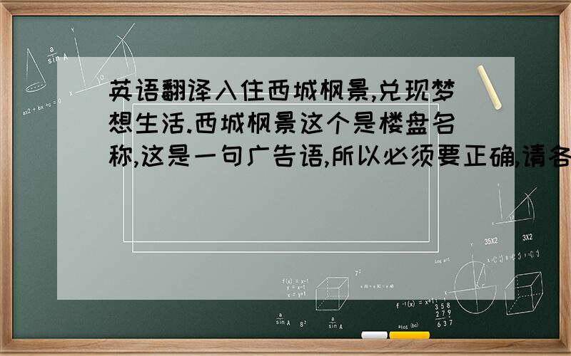 英语翻译入住西城枫景,兑现梦想生活.西城枫景这个是楼盘名称,这是一句广告语,所以必须要正确,请各位不吝赐教,这里献上10