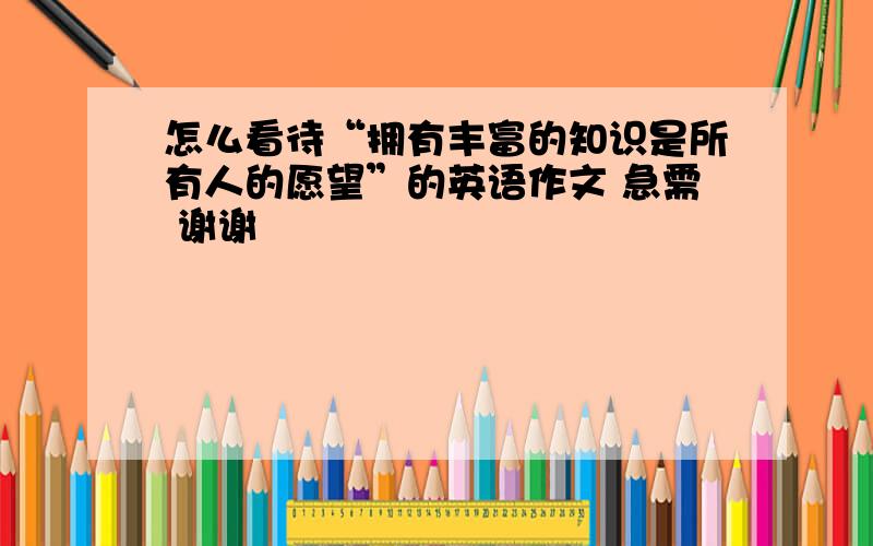 怎么看待“拥有丰富的知识是所有人的愿望”的英语作文 急需 谢谢