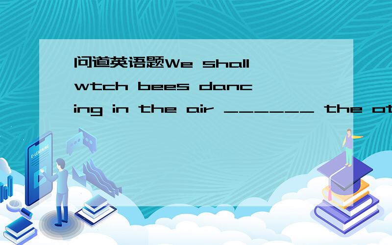 问道英语题We shall wtch bees dancing in the air ______ the other