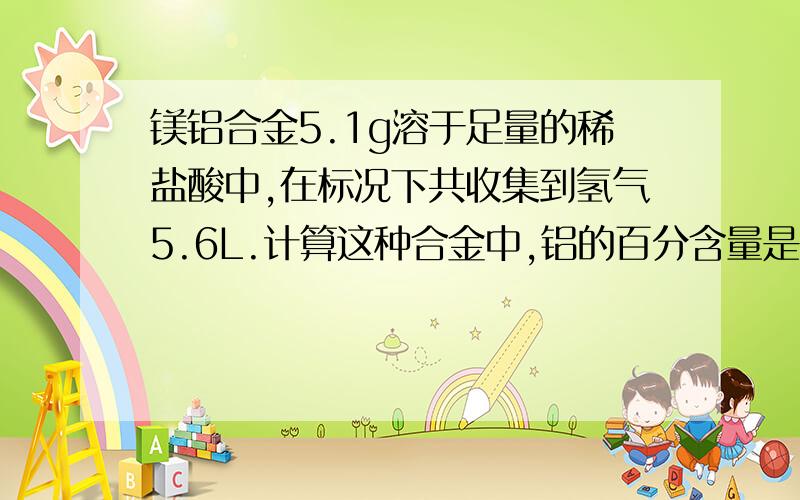 镁铝合金5.1g溶于足量的稀盐酸中,在标况下共收集到氢气5.6L.计算这种合金中,铝的百分含量是多少?