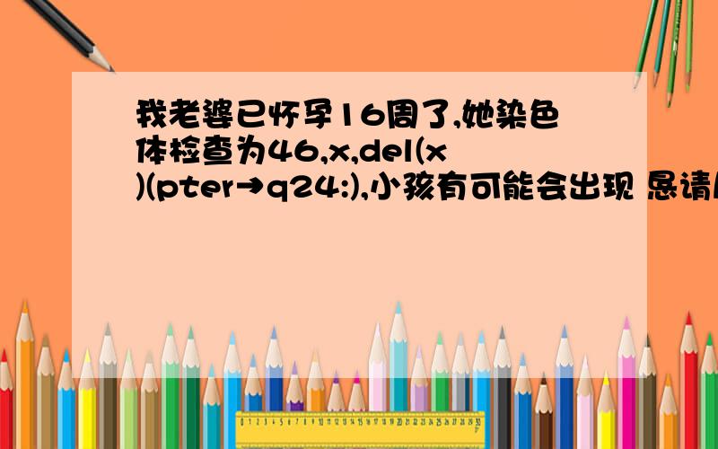 我老婆已怀孕16周了,她染色体检查为46,x,del(x)(pter→q24:),小孩有可能会出现 恳请尽快回复!