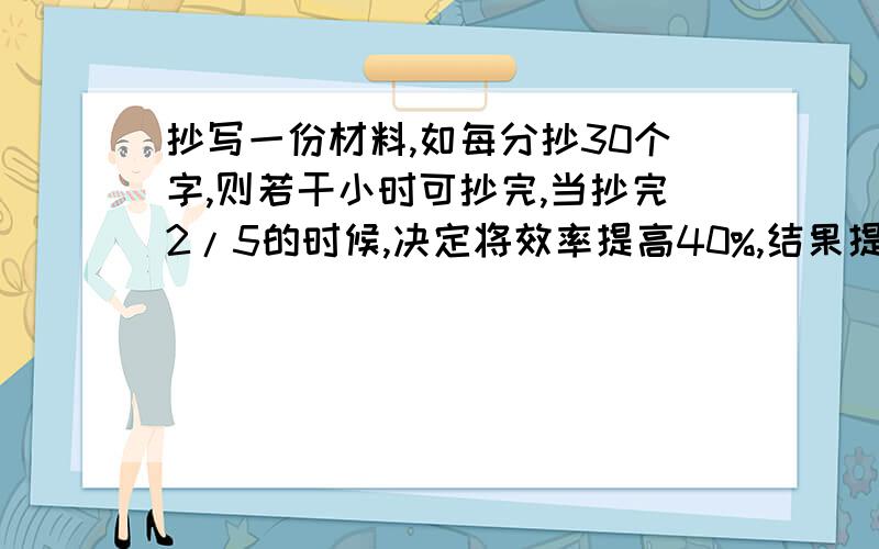 抄写一份材料,如每分抄30个字,则若干小时可抄完,当抄完2/5的时候,决定将效率提高40%,结果提前半%