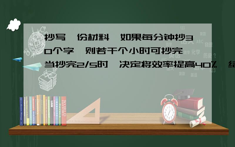 抄写一份材料,如果每分钟抄30个字,则若干个小时可抄完,当抄完2/5时,决定将效率提高40%,结果提前1.2小