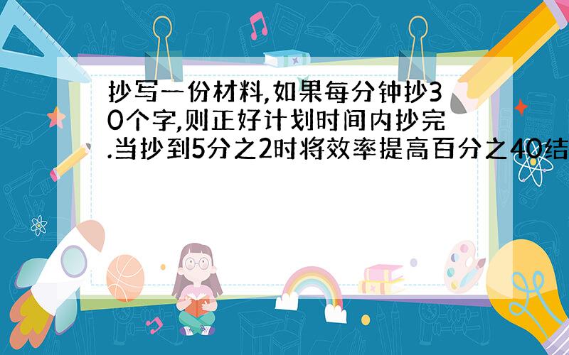 抄写一份材料,如果每分钟抄30个字,则正好计划时间内抄完.当抄到5分之2时将效率提高百分之40结果提前半个小时.问这份资