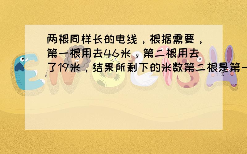 两根同样长的电线，根据需要，第一根用去46米，第二根用去了19米，结果所剩下的米数第二根是第一根的4倍．那么，原来两根电