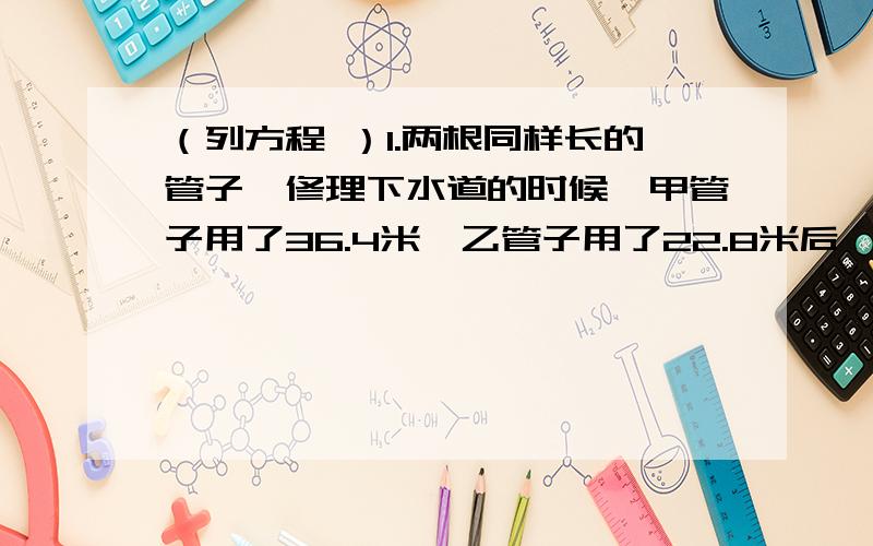 （列方程 ）1.两根同样长的管子,修理下水道的时候,甲管子用了36.4米,乙管子用了22.8米后,乙管子剩下的长度正好是