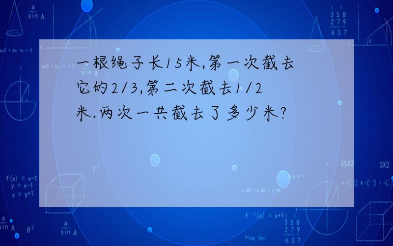 一根绳子长15米,第一次截去它的2/3,第二次截去1/2米.两次一共截去了多少米?