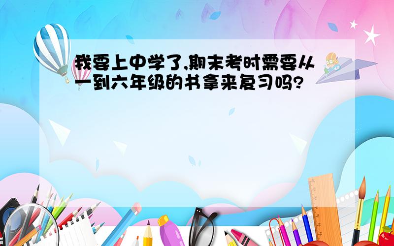 我要上中学了,期末考时需要从一到六年级的书拿来复习吗?