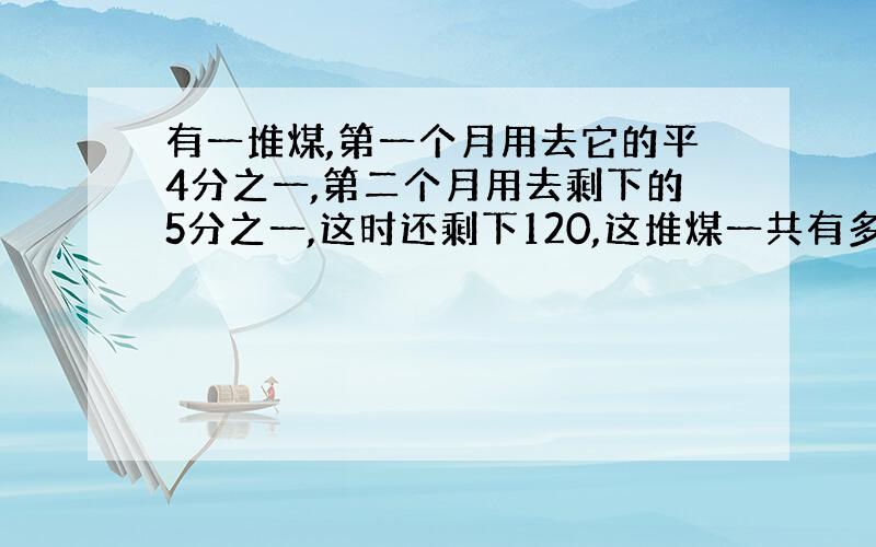 有一堆煤,第一个月用去它的平4分之一,第二个月用去剩下的5分之一,这时还剩下120,这堆煤一共有多少吨