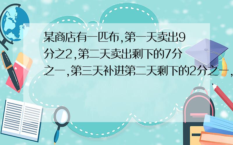 某商店有一匹布,第一天卖出9分之2,第二天卖出剩下的7分之一,第三天补进第二天剩下的2分之一,这时还剩下698米,问原来