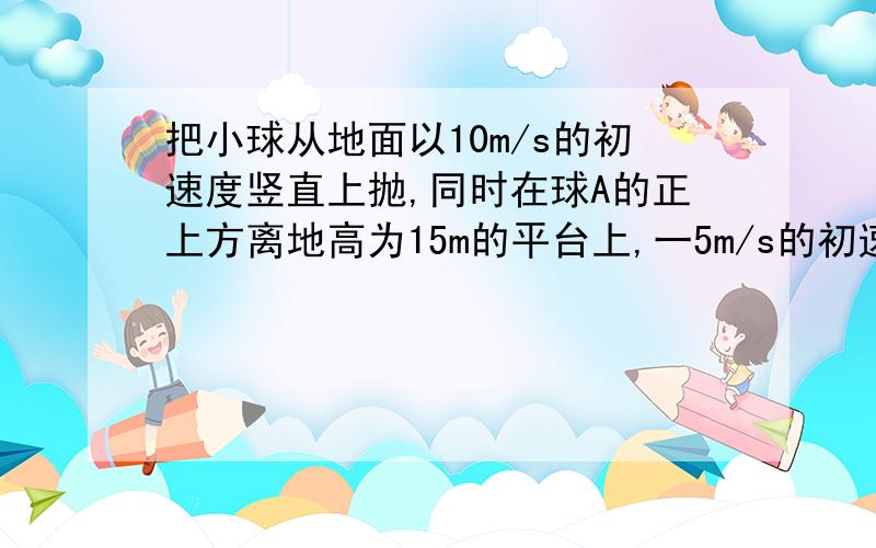 把小球从地面以10m/s的初速度竖直上抛,同时在球A的正上方离地高为15m的平台上,一5m/s的初速度竖直下抛小球B,若