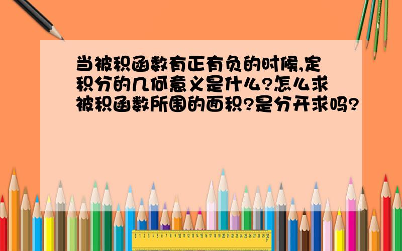 当被积函数有正有负的时候,定积分的几何意义是什么?怎么求被积函数所围的面积?是分开求吗?