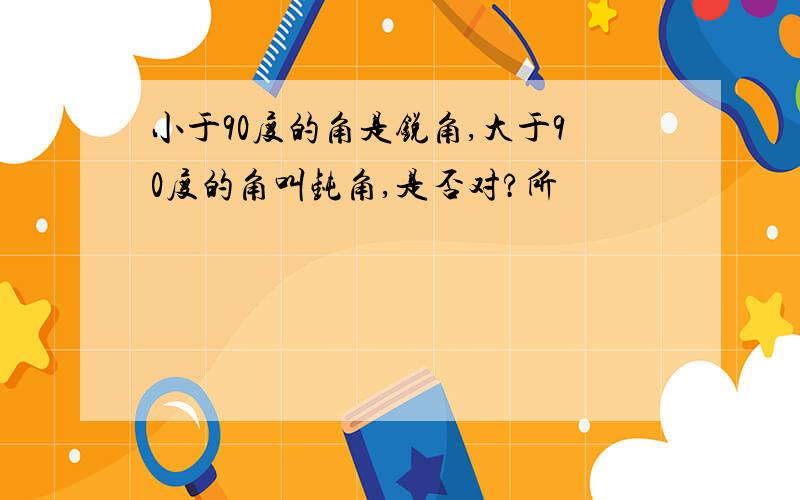 小于90度的角是锐角,大于90度的角叫钝角,是否对?所