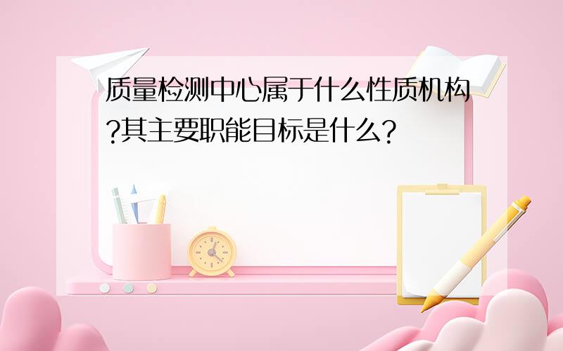 质量检测中心属于什么性质机构?其主要职能目标是什么?