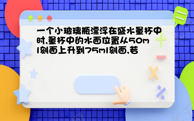 一个小玻璃瓶漂浮在盛水量杯中时,量杯中的水面位置从50ml刻面上升到75ml刻面,若