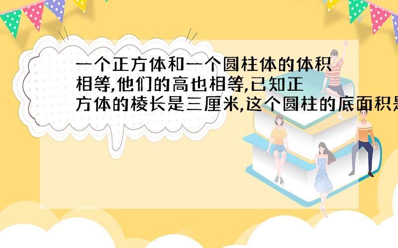 一个正方体和一个圆柱体的体积相等,他们的高也相等,已知正方体的棱长是三厘米,这个圆柱的底面积是（）平方厘米.