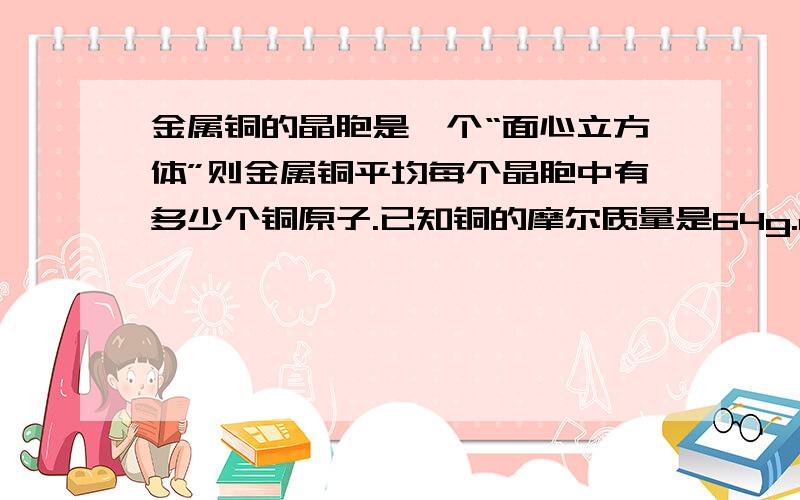 金属铜的晶胞是一个“面心立方体”则金属铜平均每个晶胞中有多少个铜原子.已知铜的摩尔质量是64g.mol.