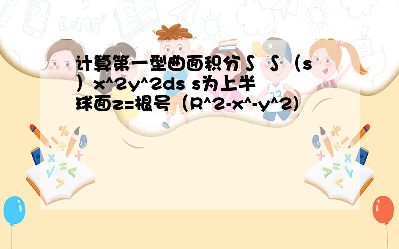 计算第一型曲面积分∫ ∫（s）x^2y^2ds s为上半球面z=根号（R^2-x^-y^2)