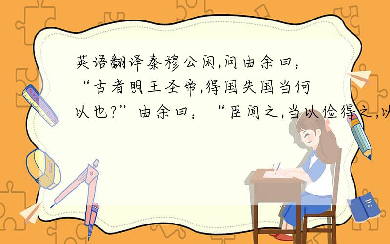 英语翻译秦穆公闲,问由余曰：“古者明王圣帝,得国失国当何以也?”由余曰：“臣闻之,当以俭得之,以奢失之.”穆公曰：“愿闻