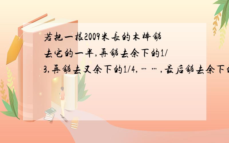 若把一根2009米长的木棒锯去它的一半,再锯去余下的1/3,再锯去又余下的1/4,……,最后锯去余下的1/2009,则最