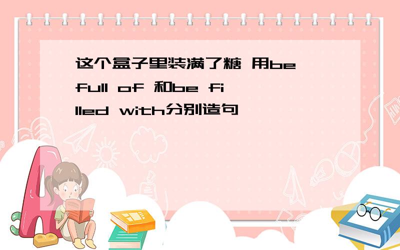 这个盒子里装满了糖 用be full of 和be filled with分别造句