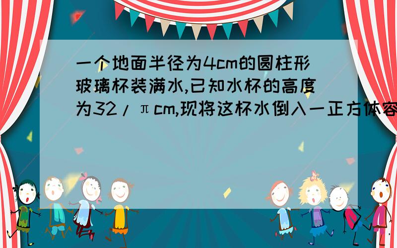 一个地面半径为4cm的圆柱形玻璃杯装满水,已知水杯的高度为32/πcm,现将这杯水倒入一正方体容器中,正好达到正方体容器