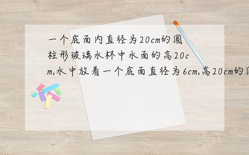 一个底面内直径为20cm的圆柱形玻璃水杯中水面的高20cm,水中放着一个底面直径为6cm,高20cm的圆锥体铅锤.