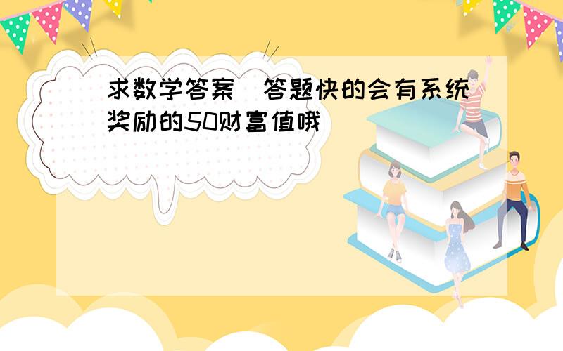 求数学答案（答题快的会有系统奖励的50财富值哦）