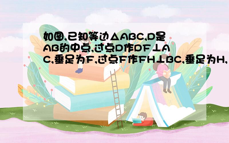 如图,已知等边△ABC,D是AB的中点,过点D作DF⊥AC,垂足为F,过点F作FH⊥BC,垂足为H,