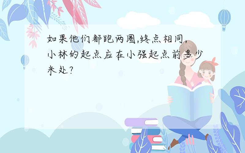 如果他们都跑两圈,终点相同,小林的起点应在小强起点前多少米处?