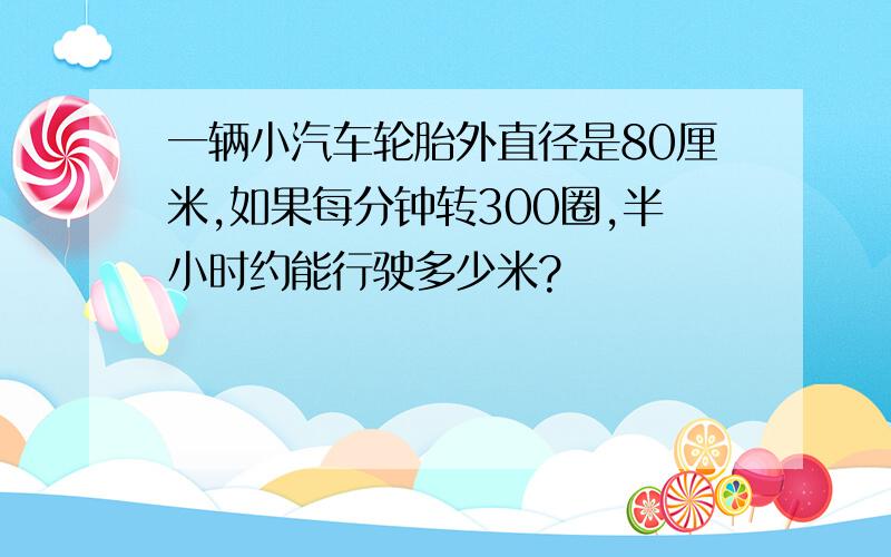 一辆小汽车轮胎外直径是80厘米,如果每分钟转300圈,半小时约能行驶多少米?