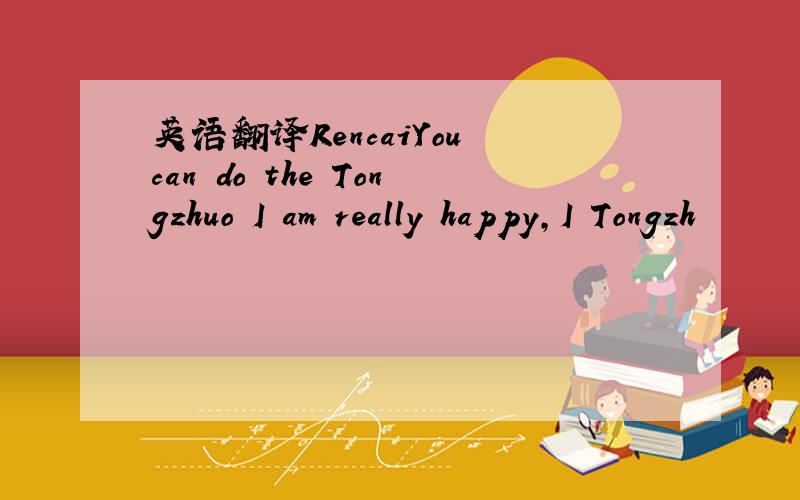 英语翻译RencaiYou can do the Tongzhuo I am really happy,I Tongzh