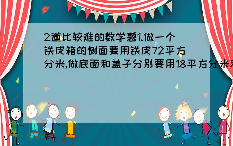 2道比较难的数学题1.做一个铁皮箱的侧面要用铁皮72平方分米,做底面和盖子分别要用18平方分米和20平方分米.现在用50