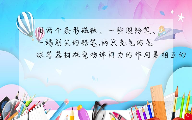 用两个条形磁铁、一些圆粉笔、一端削尖的铅笔,两只充气的气球等器材探究物体间力的作用是相互的