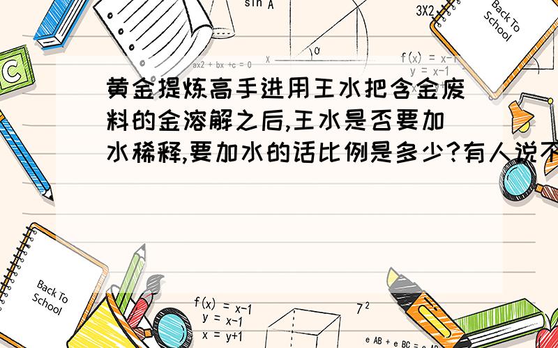 黄金提炼高手进用王水把含金废料的金溶解之后,王水是否要加水稀释,要加水的话比例是多少?有人说不能加水,可不加水的话怎么把