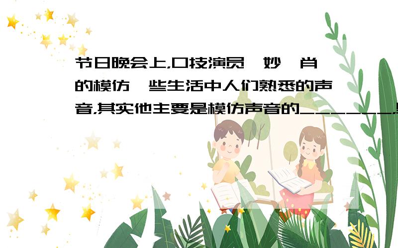 节日晚会上，口技演员惟妙惟肖的模仿一些生活中人们熟悉的声音，其实他主要是模仿声音的______，男高音歌唱中的高音是指_