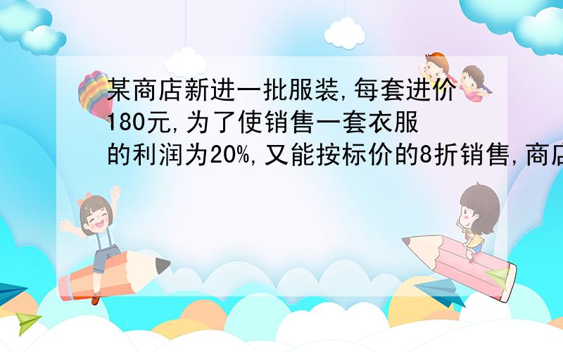 某商店新进一批服装,每套进价180元,为了使销售一套衣服的利润为20%,又能按标价的8折销售,商店应给每套