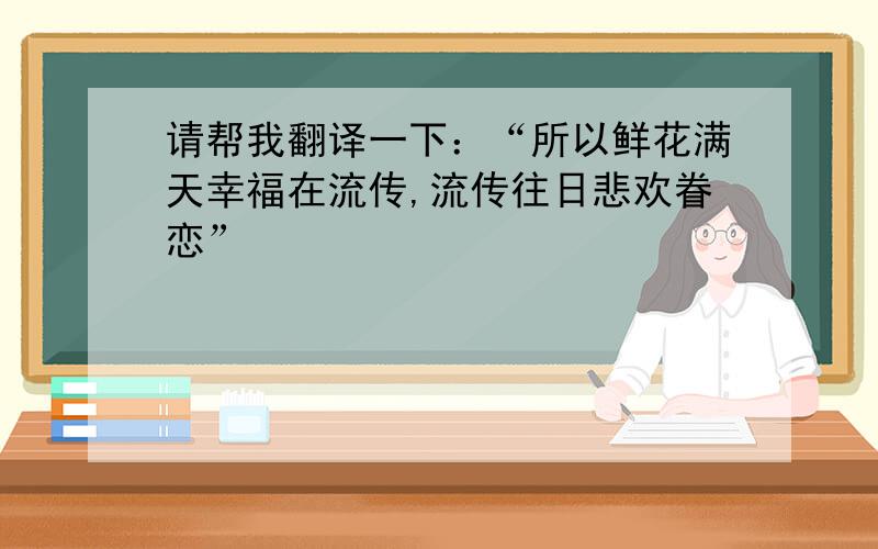 请帮我翻译一下：“所以鲜花满天幸福在流传,流传往日悲欢眷恋”