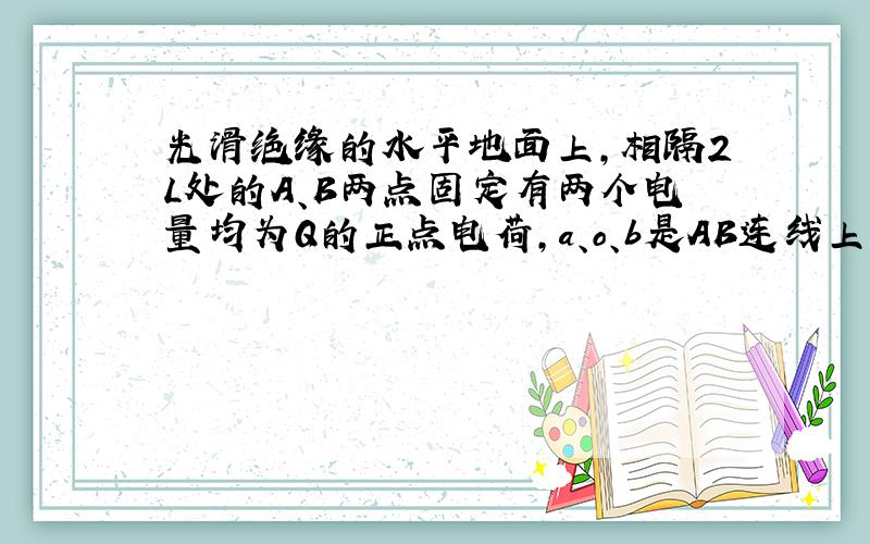 光滑绝缘的水平地面上,相隔2L处的A、B两点固定有两个电量均为Q的正点电荷,a、o、b是AB连线上的三点,且o为中点,o