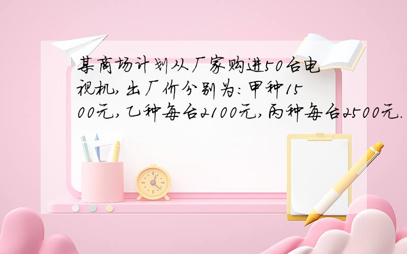 某商场计划从厂家购进50台电视机,出厂价分别为：甲种1500元,乙种每台2100元,丙种每台2500元.