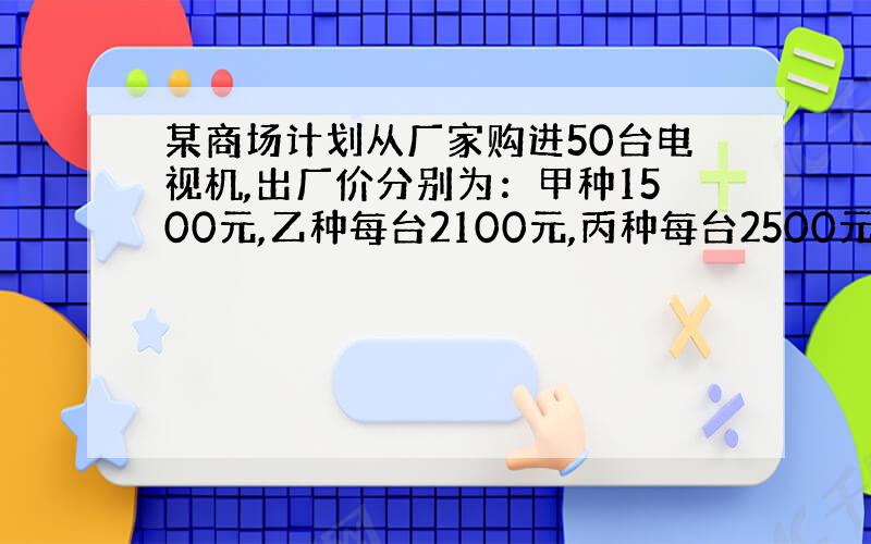 某商场计划从厂家购进50台电视机,出厂价分别为：甲种1500元,乙种每台2100元,丙种每台2500元