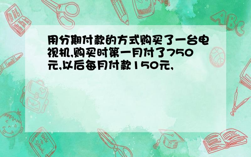 用分期付款的方式购买了一台电视机,购买时第一月付了750元,以后每月付款150元,