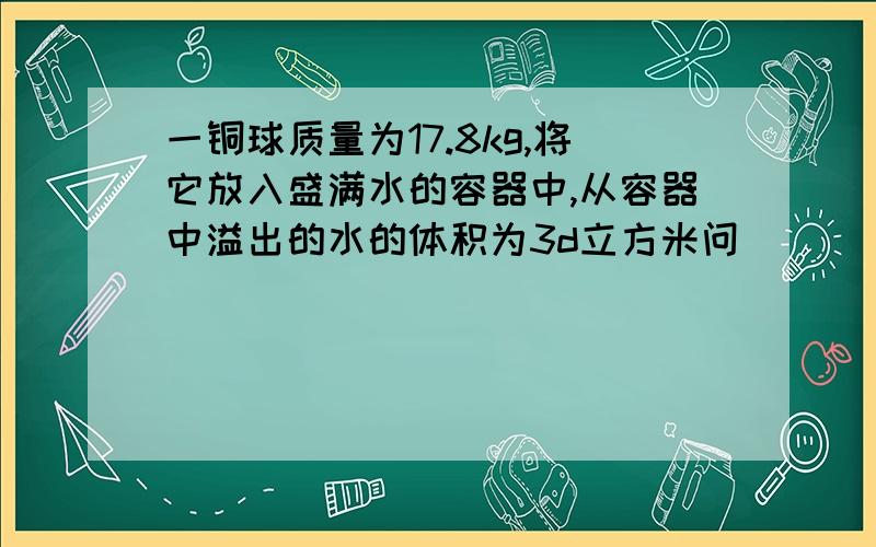 一铜球质量为17.8kg,将它放入盛满水的容器中,从容器中溢出的水的体积为3d立方米问