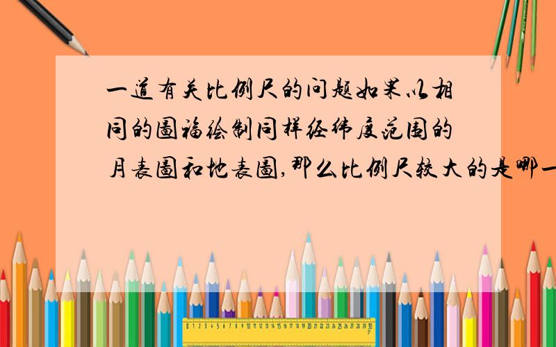 一道有关比例尺的问题如果以相同的图福绘制同样经纬度范围的月表图和地表图,那么比例尺较大的是哪一幅?为什么?希望能详细回复