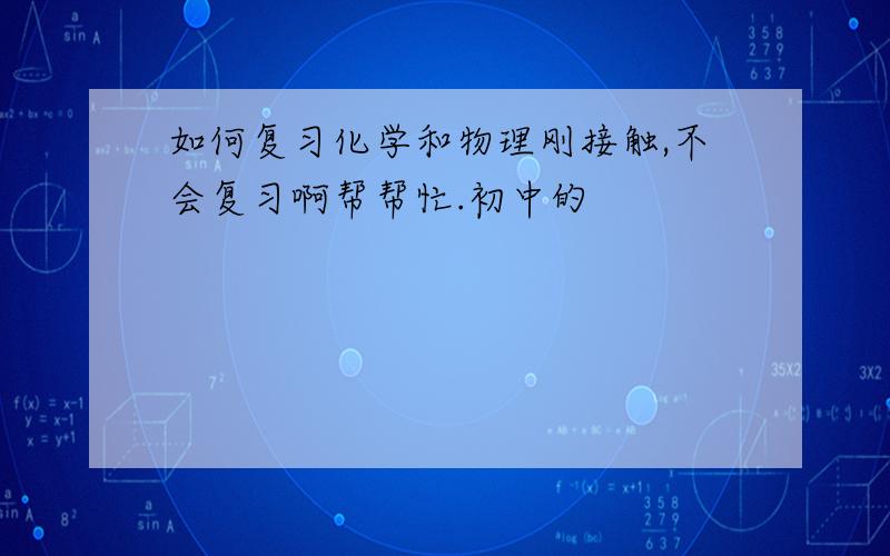 如何复习化学和物理刚接触,不会复习啊帮帮忙.初中的