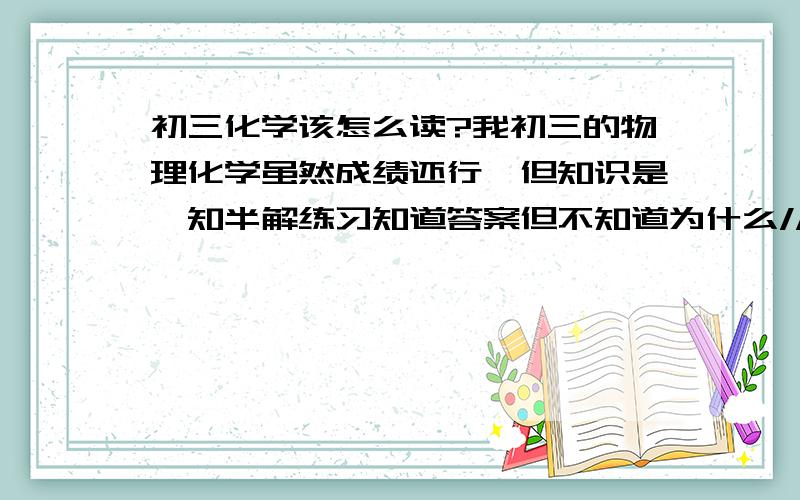 初三化学该怎么读?我初三的物理化学虽然成绩还行,但知识是一知半解练习知道答案但不知道为什么//.该怎么消除这种问题呢?