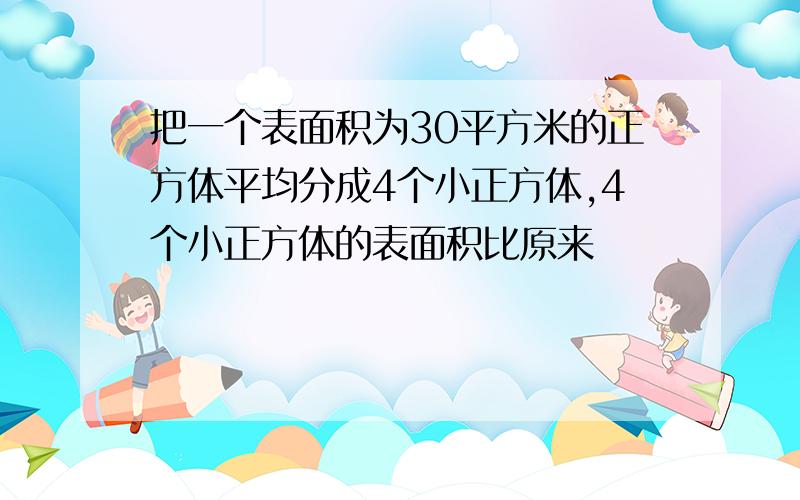 把一个表面积为30平方米的正方体平均分成4个小正方体,4个小正方体的表面积比原来