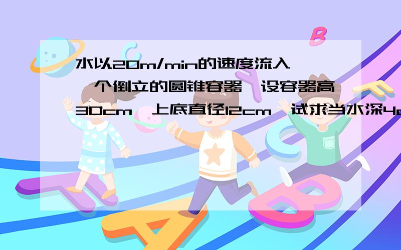 水以20m/min的速度流入一个倒立的圆锥容器,设容器高30cm,上底直径12cm,试求当水深4cm时,水面上升的速度