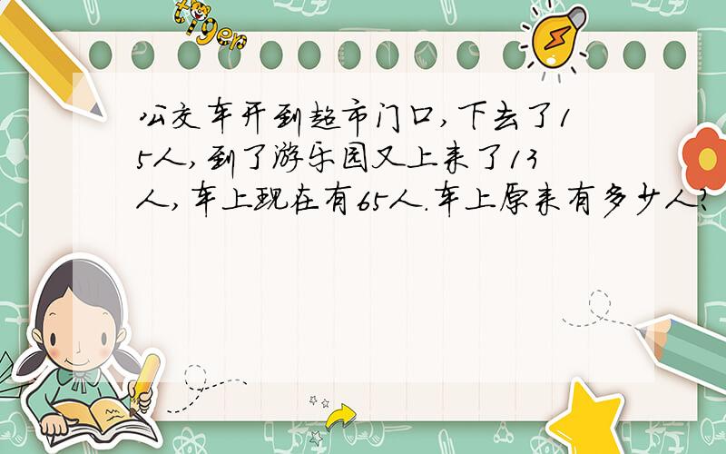 公交车开到超市门口,下去了15人,到了游乐园又上来了13人,车上现在有65人.车上原来有多少人?